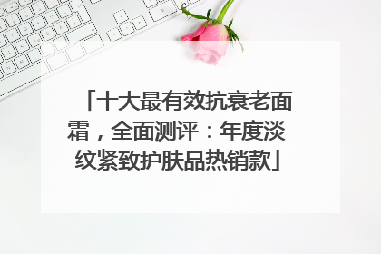 十大最有效抗衰老面霜，全面测评：年度淡纹紧致护肤品热销款