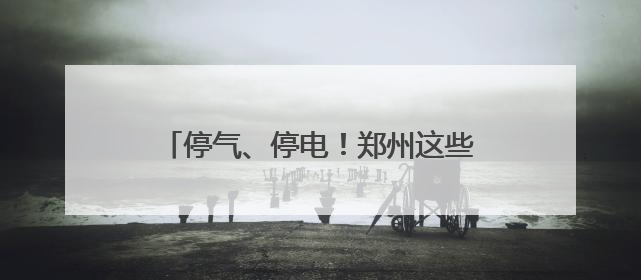 停气、停电！郑州这些区域请提前做好准备