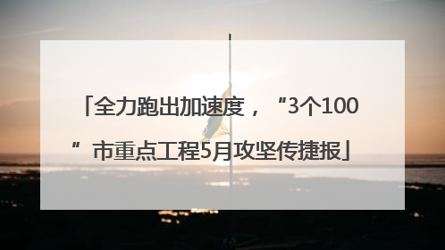 全力跑出加速度，“3个100”市重点工程5月攻坚传捷报