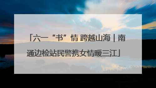 六一“书”情 跨越山海｜南通边检站民警携女情暖三江
