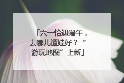 六一恰遇端午，去哪儿遛娃好？“游玩地图”上新