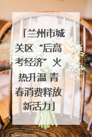 兰州市城关区“后高考经济”火热升温 青春消费释放新活力
