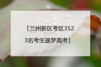 兰州新区考区3523名考生逐梦高考