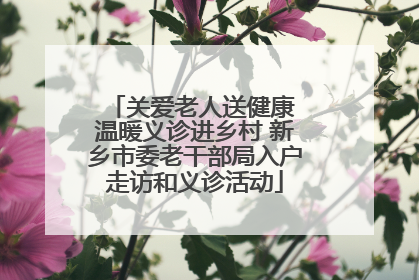 关爱老人送健康 温暖义诊进乡村 新乡市委老干部局入户走访和义诊活动