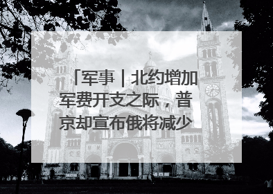 军事｜北约增加军费开支之际，普京却宣布俄将减少军费开支