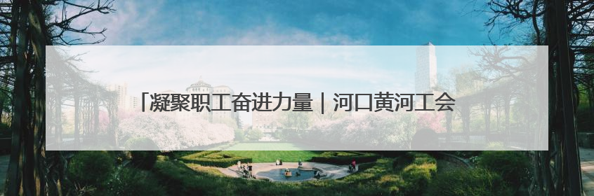 凝聚职工奋进力量｜河口黄河工会获评黄委“模范职工之家”侧记