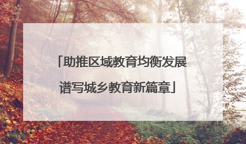 助推区域教育均衡发展 谱写城乡教育新篇章