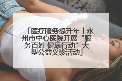 医疗服务提升年丨永州市中心医院开展“服务百姓 健康行动”大型公益义诊活动