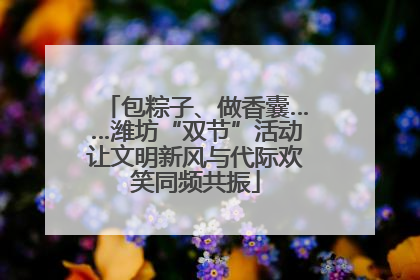 包粽子、做香囊……潍坊“双节”活动让文明新风与代际欢笑同频共振