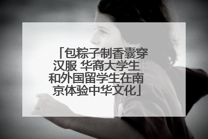包粽子制香囊穿汉服 华裔大学生和外国留学生在南京体验中华文化