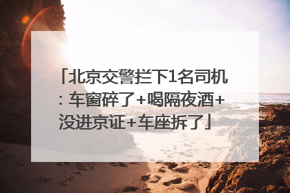 北京交警拦下1名司机：车窗碎了+喝隔夜酒+没进京证+车座拆了