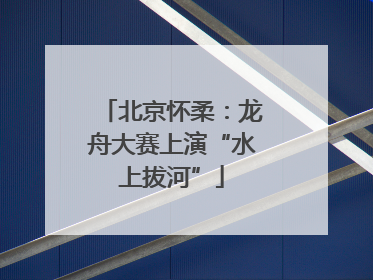 北京怀柔：龙舟大赛上演“水上拔河”
