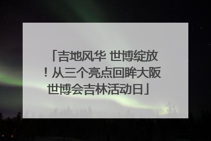 吉地风华 世博绽放！从三个亮点回眸大阪世博会吉林活动日