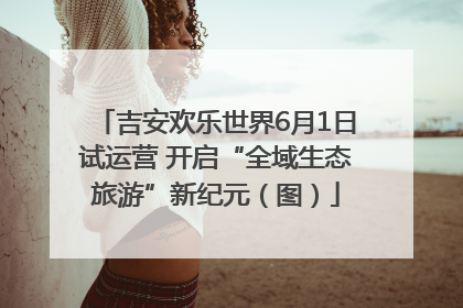 吉安欢乐世界6月1日试运营 开启“全域生态旅游”新纪元（图）