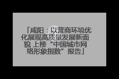 咸阳：以营商环境优化展现高质量发展新面貌 上榜“中国城市网络形象指数”报告