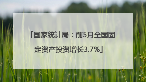 国家统计局：前5月全国固定资产投资增长3.7%