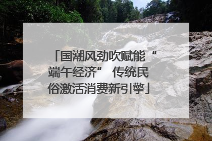 国潮风劲吹赋能“端午经济” 传统民俗激活消费新引擎