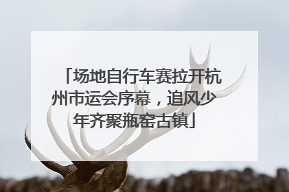 场地自行车赛拉开杭州市运会序幕，追风少年齐聚瓶窑古镇