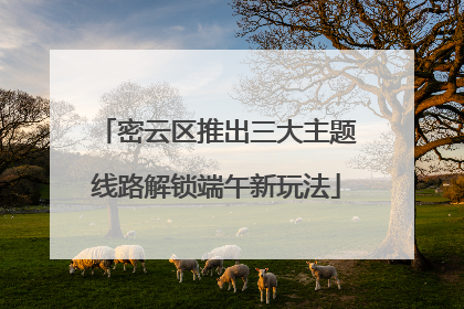 密云区推出三大主题线路解锁端午新玩法