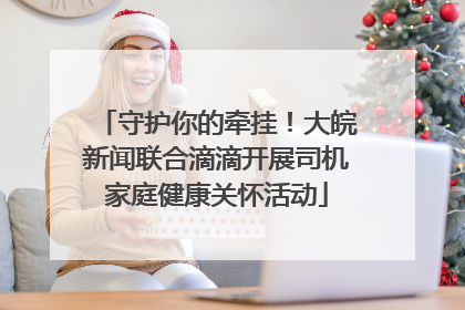 守护你的牵挂！大皖新闻联合滴滴开展司机家庭健康关怀活动
