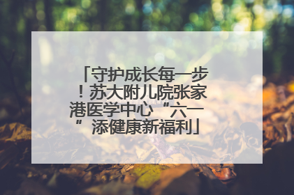 守护成长每一步！苏大附儿院张家港医学中心“六一”添健康新福利