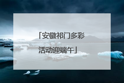 安徽祁门多彩活动迎端午