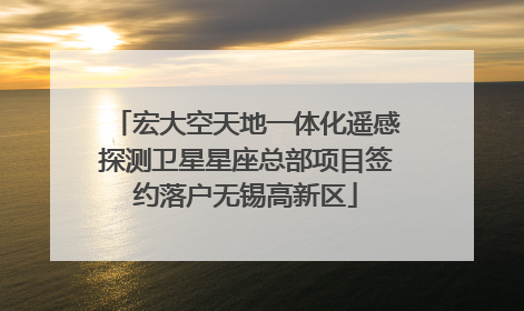 宏大空天地一体化遥感探测卫星星座总部项目签约落户无锡高新区