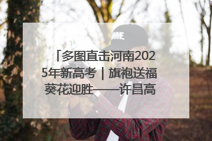 多图直击河南2025年新高考｜旗袍送福 葵花迎胜——许昌高考首日拉开帷幕