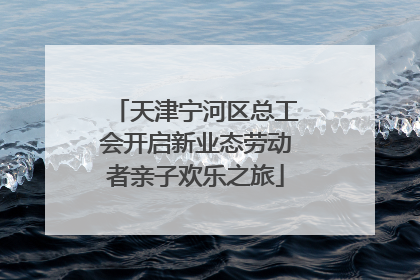 天津宁河区总工会开启新业态劳动者亲子欢乐之旅