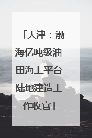 天津：渤海亿吨级油田海上平台陆地建造工作收官