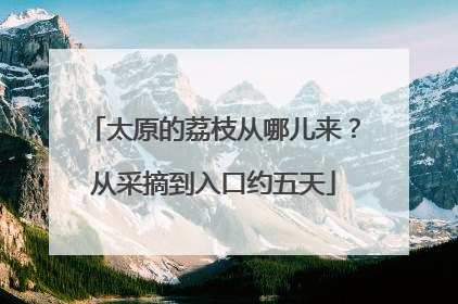 太原的荔枝从哪儿来？从采摘到入口约五天