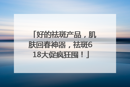 好的祛斑产品，肌肤回春神器，祛斑618大促疯狂囤！