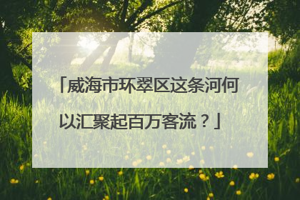 威海市环翠区这条河何以汇聚起百万客流？