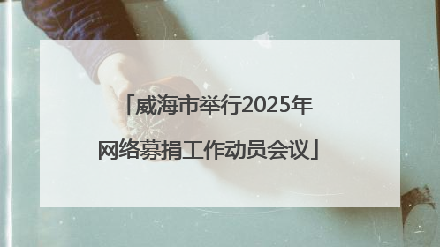 威海市举行2025年网络募捐工作动员会议