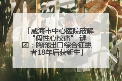 威海市中心医院破解 “假性心绞痛” 谜团：胸廓出口综合征患者18年后获新生