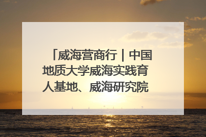威海营商行｜中国地质大学威海实践育人基地、威海研究院在经开区揭牌