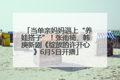当单亲妈妈遇上“养娃搭子”！张雨绮、韩庚新剧《绽放的许开心》6月5日开播