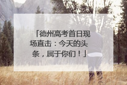 德州高考首日现场直击：今天的头条，属于你们！