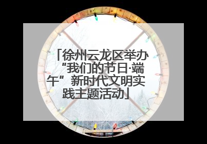 徐州云龙区举办“我们的节日·端午”新时代文明实践主题活动