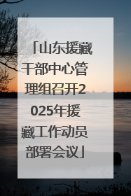 山东援藏干部中心管理组召开2025年援藏工作动员部署会议