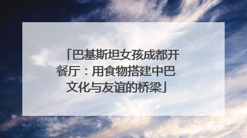 巴基斯坦女孩成都开餐厅：用食物搭建中巴文化与友谊的桥梁