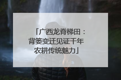 广西龙脊梯田：背篓变迁见证千年农耕传统魅力
