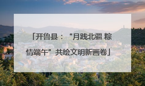 开鲁县：“月践北疆 粽情端午”共绘文明新画卷