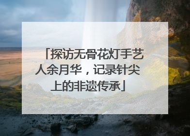 探访无骨花灯手艺人余月华，记录针尖上的非遗传承