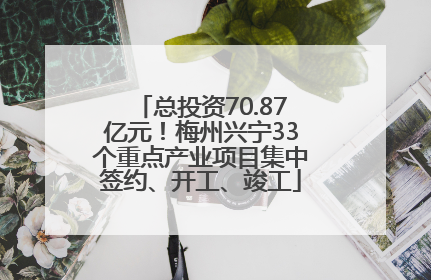 总投资70.87亿元！梅州兴宁33个重点产业项目集中签约、开工、竣工