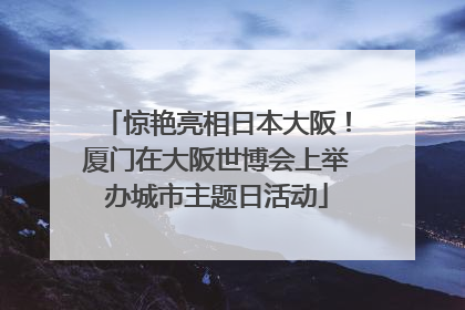 惊艳亮相日本大阪！厦门在大阪世博会上举办城市主题日活动
