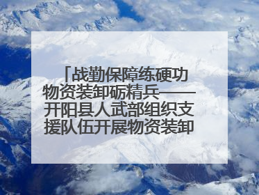 战勤保障练硬功 物资装卸砺精兵——开阳县人武部组织支援队伍开展物资装卸专业训练