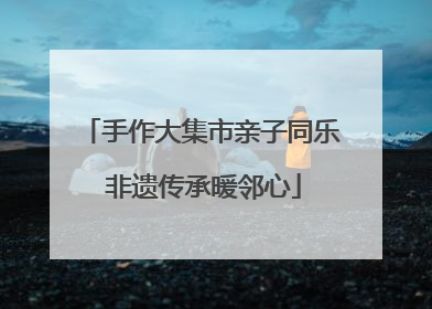 手作大集市亲子同乐 非遗传承暖邻心