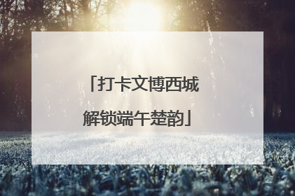 打卡文博西城 解锁端午楚韵