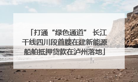 打通“绿色通道” 长江干线四川段首艘在建新能源船舶抵押贷款在泸州落地